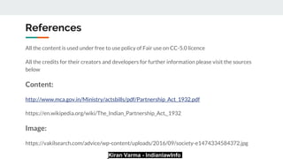 Kiran Varma - IndianlawInfo
References
All the content is used under free to use policy of Fair use on CC-5.0 licence
All the credits for their creators and developers for further information please visit the sources
below
Content:
http://www.mca.gov.in/Ministry/actsbills/pdf/Partnership_Act_1932.pdf
https://en.wikipedia.org/wiki/The_Indian_Partnership_Act,_1932
Image:
https://vakilsearch.com/advice/wp-content/uploads/2016/09/society-e1474334584372.jpg
 