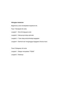 Hilangkan ketakutan

Bagaimana untuk mendapatkan keyakinan diri.

Fasa 1 Kenalpasti diri anda

Langkah 1 : Bina fail kejayaan anda

Langkah 2 : Mempunyai sikap optimistik

Langkah 3 : Tukar sikap anda terhadap kegagalan

Langkah 4 : Berhenti dari menganggap kegagalan dimana-mana




Fasa 2 Ketegasan diri anda

Langkah 1 : Belajar menyatakan "TIDAK"

Langkah 2 : Bertanya
 