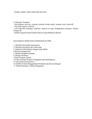 - tampal, simpan, sekali-sekali buka dan baca.




6. Kekuatan Tindakan
- ikut program motivasi, ceramah, tazkirah, kuliah subuh , seminar, kem, forum dll.
- baca buku agama, motivasi
- tulis kata-kata semangat, insipirasi, motivasi di meja, dinding,skrin computer, telefon,
dompet dll.
-catatkan tugasan harian/tuliskan aktiviti yang dilakukan seharian.



BAGAIMANA BERUSAHA MEMAJUKAN DIRI

1. Memilih role-model yang berjaya.
2. Membina keyakinan diri untuk maju
3. Sukarela Untuk bekerja dengan yang terbaik.
4.Bercinta dengan ilmu.
5. Belajar daripada kesilapan.
6. Banyak membaca
7.Serta Program Latihan
8. Fokus sewaktu Program/ Pengajaran dan Pembelajaran
9. Fokus Kepada Kemahiran
10. Berfikir Untuk Menggandakan Kebaikan dan Kecemerlangan.
11. Rindui Kejayaan, Abaikan Kegagalan.
 