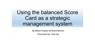 Using the balanced Score
Card as a strategic
management system
By Robert Kaplan & David Norton
Presented by: Felix Sie
 