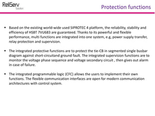  Based on the existing world-wide used SIPROTEC 4 platform, the reliability, stability and
efficiency of HSBT 7VU683 are guaranteed. Thanks to its powerful and flexible
performance, multi functions are integrated into one system, e.g, power supply transfer,
relay protection and supervision.
 The integrated protective functions are to protect the tie-CB in segmented single busbar
diagram against short-circuitand ground fault. The integrated supervision functions are to
monitor the voltage phase sequence and voltage secondary circuit , then gives out alarm
in case of failure.
 The integrated programmable logic (CFC) allows the users to implement their own
functions. The flexible communication interfaces are open for modern communication
architectures with control system.
Protection functions
 