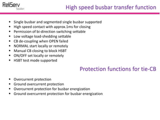  Single busbar and segmented single busbar supported
 High speed contact with approx.1ms for closing
 Permission of bi-direction switching settable
 Low voltage load-shedding settable
 CB de-coupling when OPEN failed
 NORMAL start locally or remotely
 Manual CB closing to block HSBT
 ON/OFF set locally or remotely
 HSBT test mode supported
High speed busbar transfer function
Protection functions for tie-CB
 Overcurrent protection
 Ground overcurrent protection
 Overcurrent protection for busbar energization
 Ground overcurrent protection for busbar energization
 