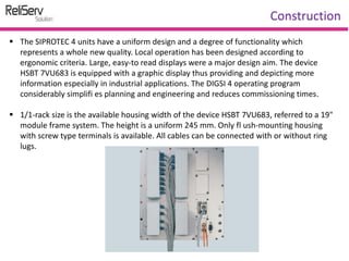  The SIPROTEC 4 units have a uniform design and a degree of functionality which
represents a whole new quality. Local operation has been designed according to
ergonomic criteria. Large, easy-to read displays were a major design aim. The device
HSBT 7VU683 is equipped with a graphic display thus providing and depicting more
information especially in industrial applications. The DIGSI 4 operating program
considerably simplifi es planning and engineering and reduces commissioning times.
 1/1-rack size is the available housing width of the device HSBT 7VU683, referred to a 19"
module frame system. The height is a uniform 245 mm. Only fl ush-mounting housing
with screw type terminals is available. All cables can be connected with or without ring
lugs.
Construction
 