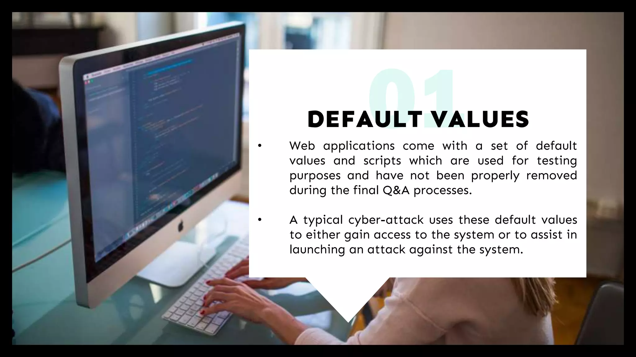 01• Web applications come with a set of default
values and scripts which are used for testing
purposes and have not been properly removed
during the final Q&A processes.
• A typical cyber-attack uses these default values
to either gain access to the system or to assist in
launching an attack against the system.
DEFAULT VALUES
 