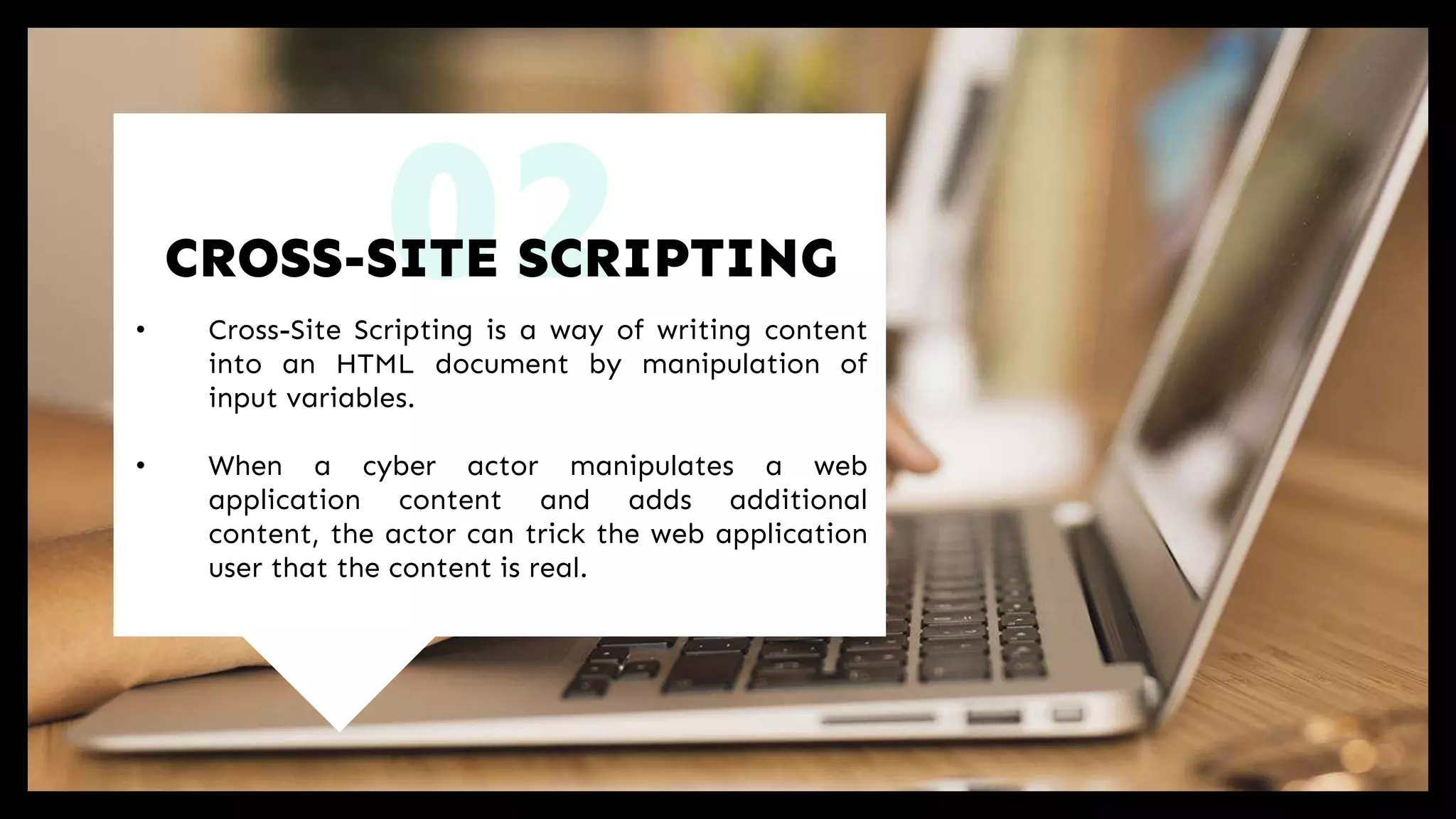 02• Cross-Site Scripting is a way of writing content
into an HTML document by manipulation of
input variables.
• When a cyber actor manipulates a web
application content and adds additional
content, the actor can trick the web application
user that the content is real.
CROSS-SITE SCRIPTING
 
