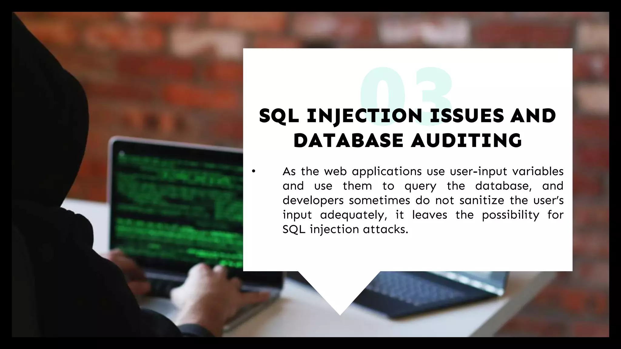 03
• As the web applications use user-input variables
and use them to query the database, and
developers sometimes do not sanitize the user’s
input adequately, it leaves the possibility for
SQL injection attacks.
SQL INJECTION ISSUES AND
DATABASE AUDITING
 