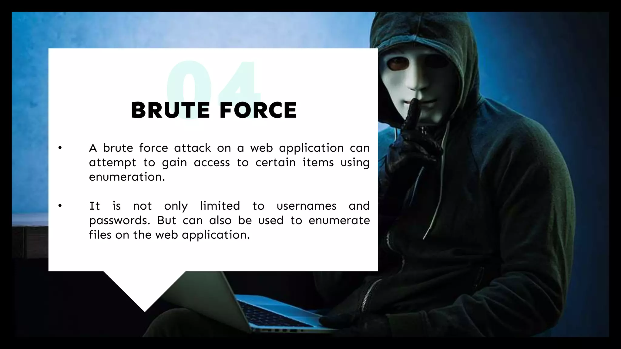 04• A brute force attack on a web application can
attempt to gain access to certain items using
enumeration.
• It is not only limited to usernames and
passwords. But can also be used to enumerate
files on the web application.
BRUTE FORCE
 