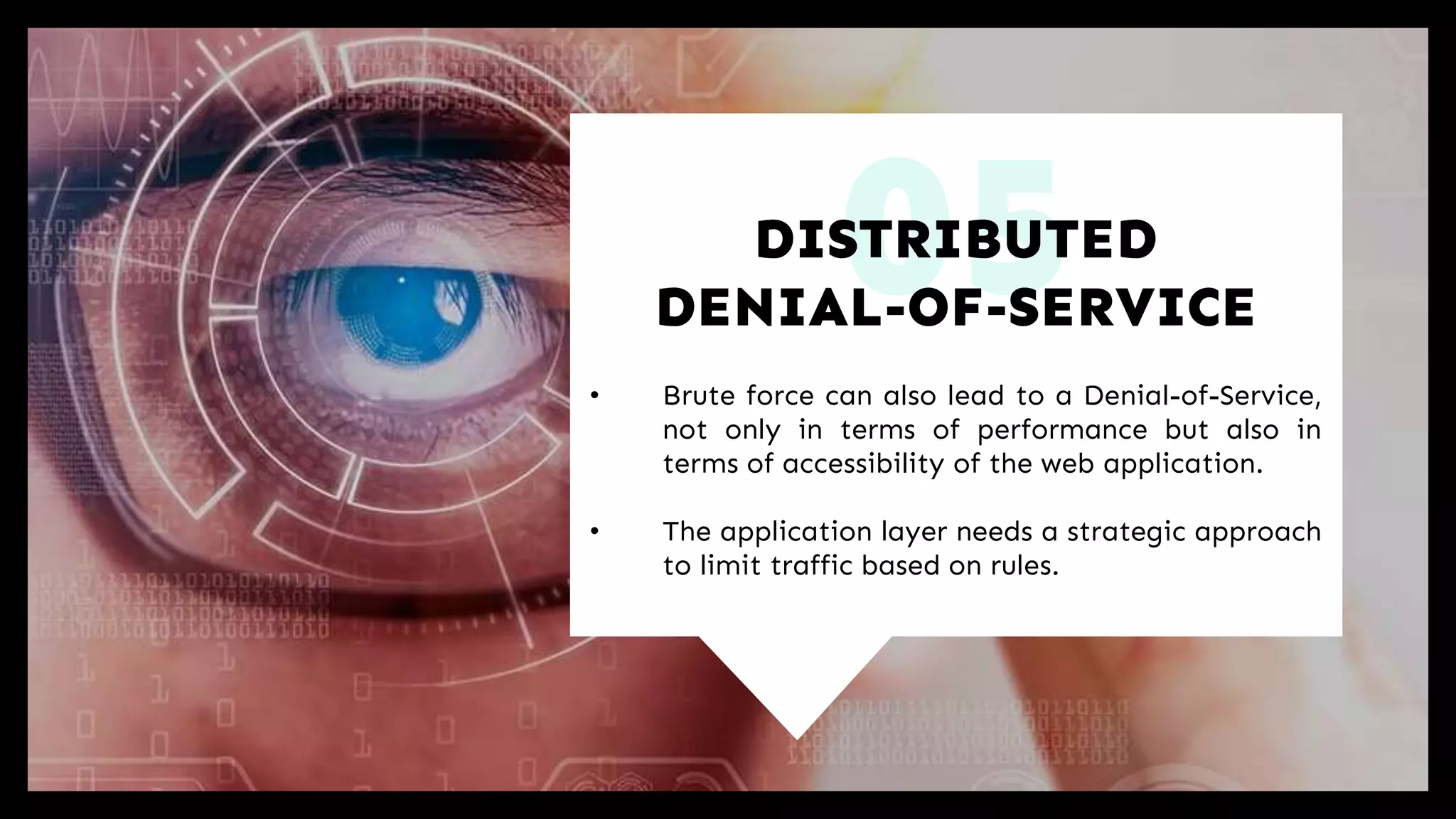 05
• Brute force can also lead to a Denial-of-Service,
not only in terms of performance but also in
terms of accessibility of the web application.
• The application layer needs a strategic approach
to limit traffic based on rules.
DISTRIBUTED
DENIAL-OF-SERVICE
 