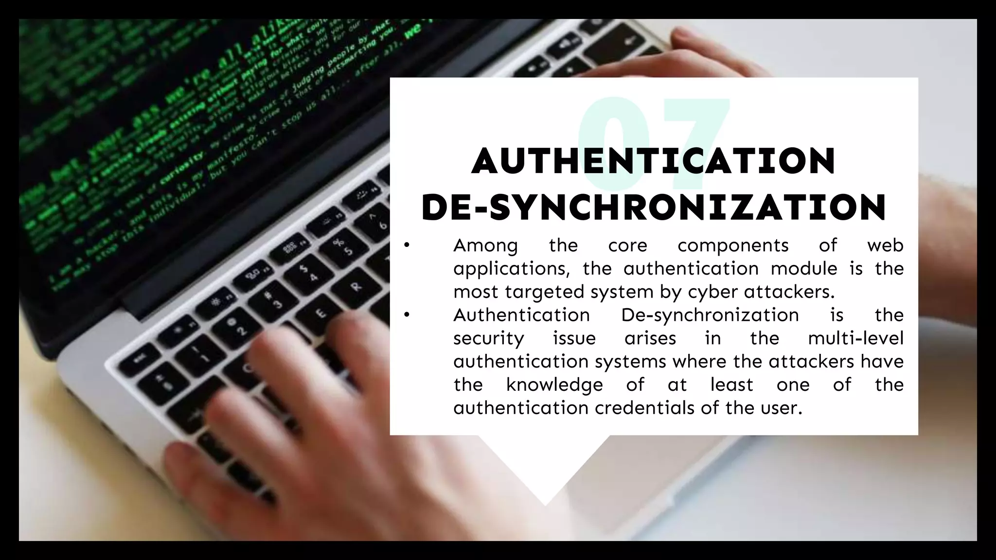 07• Among the core components of web
applications, the authentication module is the
most targeted system by cyber attackers.
• Authentication De-synchronization is the
security issue arises in the multi-level
authentication systems where the attackers have
the knowledge of at least one of the
authentication credentials of the user.
AUTHENTICATION
DE-SYNCHRONIZATION
 