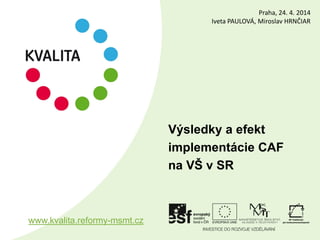 Výsledky a efekt
implementácie CAF
na VŠ v SR
www.kvalita.reformy-msmt.cz
Praha, 24. 4. 2014
Iveta PAULOVÁ, Miroslav HRNČIAR
 