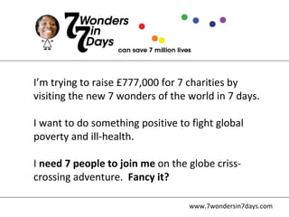 www.7wondersin7days.com I’m trying to raise £777,000 for 7 charities by visiting the new 7 wonders of the world in 7 days. I want to do something positive to fight global poverty and ill-health. I  need 7 people to join me  on the globe criss-crossing adventure.  Fancy it? 