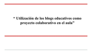 “ Utilización de los blogs educativos como
proyecto colaborativo en el aula”
 