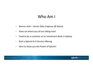 Copyright	
  ©	
  2015	
  Splunk	
  Inc.	
  
Who	
  Am	
  I	
  
•  Naman	
  Joshi	
  –	
  Senior	
  Sales	
  Engineer	
  @	
  Splunk	
  
•  Have	
  sat	
  where	
  you	
  all	
  are	
  siOng	
  now!	
  
•  Used	
  to	
  be	
  a	
  customer	
  at	
  an	
  Investment	
  Bank	
  in	
  Sydney	
  
•  Built	
  a	
  Splunk	
  As	
  A	
  Service	
  oﬀering	
  
•  Here	
  to	
  show	
  you	
  the	
  Power	
  of	
  Splunk!	
  
3	
  
 