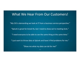What	
  We	
  Hear	
  From	
  Our	
  Customers!	
  
32	
  
“My	
  CIO	
  is	
  demanding	
  we	
  look	
  at	
  IT	
  from	
  a	
  business	
  service	
  perspecCve.”	
  
“Splunk	
  is	
  great	
  for	
  break-­‐ﬁx,	
  but	
  I	
  need	
  to	
  show	
  we’re	
  meeCng	
  SLAs.”	
  
“I	
  need	
  everyone	
  to	
  be	
  able	
  to	
  see	
  the	
  same	
  thing	
  at	
  the	
  same	
  Cme.”	
  
“I	
  just	
  want	
  to	
  throw	
  data	
  at	
  Splunk	
  and	
  have	
  it	
  ﬁnd	
  problems	
  for	
  me.”	
  
“Show	
  me	
  what	
  my	
  data	
  can	
  do	
  for	
  me!”	
  
 