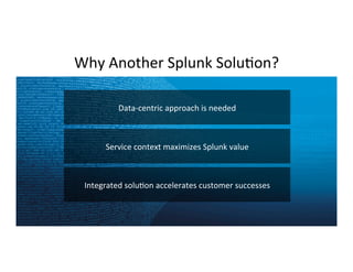 Copyright	
  ©	
  2015	
  Splunk	
  Inc.	
  
Why	
  Another	
  Splunk	
  SoluCon?	
  
33	
  
Data-­‐centric	
  approach	
  is	
  needed	
  
Service	
  context	
  maximizes	
  Splunk	
  value	
  	
  
Integrated	
  soluCon	
  accelerates	
  customer	
  successes	
  
 