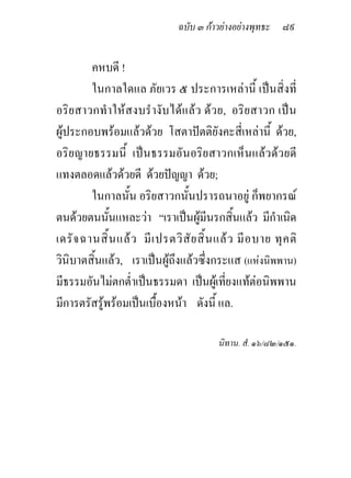 ฉบับ ๓ กาวยางอยางพุทธะ ๘๙


         คหบดี !
         ในกาลใดแล ภัยเวร ๕ ประการเหลานี้ เปนสิ่งที่
อริยสาวกทําใหสงบรํางับไดแลว ดว ย, อริยสาวก เปน
ผูประกอบพรอมแลวดวย โสตาปตติยังคะสี่เหลานี้ ดวย,
อริยญายธรรมนี้ เปนธรรมอันอริยสาวกเห็นแลวดวยดี
แทงตลอดแลวดวยดี ดวยปญญา ดวย;
         ในกาลนั้น อริยสาวกนั้นปรารถนาอยู ก็พยากรณ
ตนดวยตนนั้นแหละวา “เราเปนผูมีนรกสิ้นแลว มีกาเนิด      ํ
เดรั จ ฉานสิ้ น แล ว มี เ ปรตวิ สั ย สิ้ น แล ว มี อ บาย ทุ ค ติ
วินิบาตสิ้นแลว, เราเปนผูถึงแลวซึ่งกระแส (แหงนิพพาน)
มีธรรมอันไมตกต่ําเปนธรรมดา เปนผูเที่ยงแทตอนิพพาน
มีการตรัสรูพรอมเปนเบื้องหนา ดังนี้ แล.

                                            นิทาน. สํ. ๑๖/๘๒/๑๕๑.
 