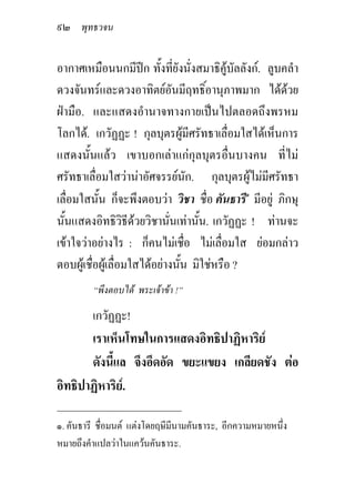 ๙๒ พุทธวจน

อากาศเหมือนนกมีปก ทั้งทียังนั่งสมาธิคูบัลลังก. ลูบคลํา
                              ่
ดวงจันทรและดวงอาทิตยอันมีฤทธิ์อานุภาพมาก ไดดวย      
ฝามือ. และแสดงอํานาจทางกายเปนไปตลอดถึงพรหม
โลกได. เกวัฏฏะ ! กุลบุตรผูมีศรัทธาเลื่อมใสไดเห็นการ
แสดงนั้นแลว เขาบอกเลาแกกุลบุตรอื่นบางคน ที่ไม
ศรัทธาเลื่อมใสวานาอัศจรรยนัก. กุลบุตรผูไมมีศรัทธา
เลื่อมใสนั้น ก็จะพึงตอบวา วิชา ชื่อ คันธารี๑ มีอยู ภิกษุ
นั้นแสดงอิทธิวิธีดวยวิชานั่นเทานั้น. เกวัฏฏะ ! ทานจะ
เขาใจวาอยางไร : ก็คนไมเชื่อ ไมเลื่อมใส ยอมกลาว
ตอบผูเชื่อผูเลื่อมใสไดอยางนั้น มิใชหรือ ?
         “พึงตอบได พระเจาขา !”

         เกวัฏฏะ!
       เราเห็นโทษในการแสดงอิทธิปาฏิหาริย
       ดังนี้แล จึงอึดอัด ขยะแขยง เกลียดชัง ตอ
อิทธิปาฏิหาริย.
_____________________________
๑. คันธารี ชื่อมนต แตงโดยฤษีมีนามคันธาระ, อีกความหมายหนึ่ง
หมายถึงคําแปลวาในแควนคันธาระ.
 