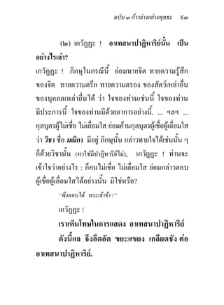 ฉบับ ๓ กาวยางอยางพุทธะ ๙๓


               (๒) เกวัฏฏะ ! อาเทสนาปาฏิหาริยนั้น เปน
                                                     
อยางไรเลา?
เกวัฏฏะ ! ภิกษุในกรณีนี้ ยอมทายจิต ทายความรูสึก
ของจิต ทายความตรึก ทายความตรอง ของสัตวเหลาอื่น
ของบุคคลเหลาอื่นได วา ใจของทานเชนนี้ ใจของทาน
มีประการนี้ ใจของทานมีดวยอาการอยางนี้. ... ฯลฯ ...
                                
กุลบุตรผูไมเชื่อ ไมเลื่อมใส ยอมคานกุลบุตรผูเชื่อผูเลื่อมใส
วา วิชา ชือ มณิกา มีอยู ภิกษุนั้น กลาวทายใจไดเชนนัน ๆ
               ่                                              ้
ก็ดวยวิชานั้น (หาใชมีปาฏิหาริยไม), เกวัฎฎะ ! ทานจะ
เขาใจวาอยางไร : ก็คนไมเชือ ไมเลื่อมใส ยอมกลาวตอบ
                                  ่
ผูเชื่อผูเลื่อมใสไดอยางนั้น มิใชหรือ?
         “พึงตอบได พระเจาขา !”
         เกวัฏฏะ !
      เราเห็นโทษในการแสดง อาเทสนาปาฏิหาริย
      ดังนี้แล จึงอึดอัด ขยะแขยง เกลียดชัง ตอ
อาเทสนาปาฏิหาริย.
 