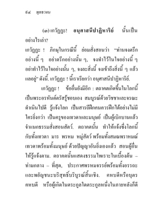๙๔ พุทธวจน

           (๓) เกวัฏฏะ! อนุ ศ าสนี ป าฏิ ห าริ ย นั้ น เป น
อยางไรเลา?
เกวัฏฏะ ! ภิกษุในกรณีนี้ ยอมสั่งสอนวา “ทานจงตรึก
อยางนี้ ๆ อยาตรึกอยางนั้น ๆ, จงทําไวในใจอยางนี้ ๆ
อยาทําไวในใจอยางนัน ๆ, จงละสิ่งนี้ จงเขาถึงสิ่งนี้ ๆ แลว
                       ้
แลอยู” ดังนี้. เกวัฏฏะ ! นี้เราเรียกวา อนุศาสนีปาฏิหาริย.
       
          เกวัฏฏะ ! ขออื่นยังมีอีก : ตถาคตเกิดขึนในโลกนี้
                                                   ้
เปนพระอรหันตตรัสรูชอบเอง สมบูรณดวยวิชชาและจรณะ
ดําเนินไปดี รูแจงโลก เปนสารถีฝกคนควรฝกไดอยางไมมี
                
ใครยิ่งกวา เปนครูของเทวดาและมนุษย เปนผูเบิกบานแลว
จําแนกธรรมสั่งสอนสัตว. ตถาคตนั้น ทําใหแจงซึ่งโลกนี้
กับทั้งเทวดา มาร พรหม หมูสัตว พรอมทั้งสมณพราหมณ
เทวดาพรอมทั้งมนุษย ดวยปญญาอันยิ่งเองแลว สอนผูอื่น
ใหรูแจงตาม. ตถาคตนั้นแสดงธรรมไพเราะในเบื้องตน –
ทามกลาง – ที่สุด, ประกาศพรหมจรรยพรอมทั้งอรรถะ
และพยัญชนะบริสุทธิ์บริบูรณสิ้นเชิง. คหบดีหรือบุตร
คหบดี หรือผูเกิดในตระกูลใดตระกูลหนึ่งในภายหลังก็ดี
 