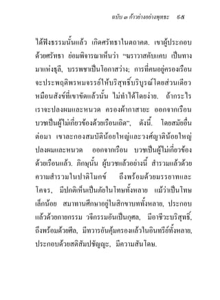 ฉบับ ๓ กาวยางอยางพุทธะ ๙๕


ไดฟงธรรมนั้นแลว เกิดศรัทธาในตถาคต. เขาผูประกอบ
ดวยศรัทธา ยอมพิจารณาเห็นวา “ฆราวาสคับแคบ เปนทาง
มาแหงธุลี, บรรพชาเปนโอกาสวาง; การที่คนอยูครองเรือน
จะประพฤติพรหมจรรยใหบริสุทธิ์บริบูรณโดยสวนเดียว
หมือนสังขที่เขาขัดแลวนั้น ไมทําไดโดยงาย. ถากระไร
เราจะปลงผมและหนวด ครองผากาสายะ ออกจากเรือน
บวชเปนผูไมเกี่ยวของดวยเรือนเถิด”, ดังนี้. โดยสมัยอื่น
ตอมา เขาละกองสมบัตินอยใหญและวงศญาตินอยใหญ
ปลงผมและหนวด ออกจากเรือน บวชเปนผูไมเกียวของ    ่
ดวยเรือนแลว. ภิกษุนั้น ผูบวชแลวอยางนี้ สํารวมแลวดวย
ความสํารวมในปาติ โ มกข ถึ ง พร อมด ว ยมรรยาทและ
โคจร, มีปกติเห็นเปนภัยในโทษทั้งหลาย แมวาเปนโทษ
เล็กนอย สมาทานศึกษาอยูในสิกขาบททังหลาย, ประกอบ
                                        ้
แลวดวยกายกรรม วจีกรรมอันเปนกุศล, มีอาชีวะบริสุทธิ์,
ถึงพรอมดวยศีล, มีทวารอันคุมครองแลวในอินทรียทั้งหลาย,
ประกอบดวยสติสัมปชัญญะ, มีความสันโดษ.
 