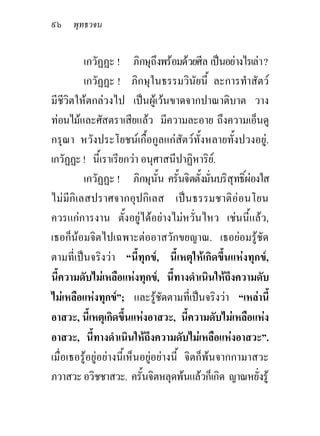 ๙๖ พุทธวจน

         เกวัฏฏะ ! ภิกษุถึงพรอมดวยศีล เปนอยางไรเลา ?
         เกวัฏฏะ ! ภิกษุในธรรมวินัยนี้ ละการทําสัตว
มีชีวิตใหตกลวงไป เปนผูเวนขาดจากปาณาติบาต วาง
ทอนไมและศัสตราเสียแลว มีความละอาย ถึงความเอ็นดู
กรุณา หวังประโยชนเกื้อกูลแกสัตวทั้งหลายทั้งปวงอยู.
เกวัฏฏะ ! นี้เราเรียกวา อนุศาสนีปาฏิหาริย.
         เกวัฏฏะ ! ภิกษุนั้น ครั้นจิตตั้งมั่นบริสุทธิ์ผองใส
ไมมีกิเลสปราศจากอุปกิเลส เปนธรรมชาติออนโยน
ควรแกการงาน ตั้งอยูไดอยางไมหวั่นไหว เชนนี้แลว,
เธอก็นอมจิตไปเฉพาะตออาสวักขยญาณ. เธอยอมรูชัด
ตามที่เปนจริงวา “นี้ทุกข, นี้เหตุใหเกิดขึ้นแหงทุกข,
นี้ความดับไมเหลือแหงทุกข, นี้ทางดําเนินใหถึงความดับ
ไมเหลือแหงทุกข”; และรูชัดตามที่เปนจริงวา “เหลานี้
                                
อาสวะ, นี้เหตุเกิดขึ้นแหงอาสวะ, นี้ความดับไมเหลือแหง
อาสวะ, นี้ทางดําเนินใหถึงความดับไมเหลือแหงอาสวะ”.
เมื่อเธอรูอยูอยางนี้เห็นอยูอยางนี้ จิตก็พนจากกามาสวะ
ภวาสวะ อวิชชาสวะ. ครั้นจิตหลุดพนแลวก็เกิด ญาณหยั่งรู
 