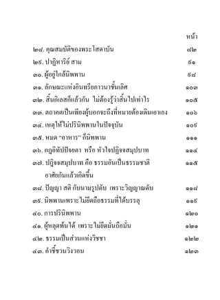 หนา
๒๘. คุณสมบัติของพระโสดาบัน                           ๘๒
๒๙. ปาฏิหาริย สาม                                    ๙๑
๓๐. ผูอยูใกลนพพาน
                ิ                                     ๙๘
๓๑. ลักษณะแหงอินทรียภาวนาชั้นเลิศ                   ๑๐๓
๓๒. สิ้นกิเลสก็แลวกัน ไมตองรูวาสิ้นไปเทาไร
                                                    ๑๐๕
๓๓. ตถาคตเปนเพียงผูบอกจะถึงที่หมายตองเดินเอาเอง   ๑๐๖
๓๔. เหตุใหไมปรินิพพานในปจจุบัน                    ๑๐๙
๓๕. หมด “อาหาร” ก็นิพพาน                             ๑๑๑
๓๖. กฎอิทัปปจยตา หรือ หัวใจปฏิจจสมุปบาท             ๑๑๔
๓๗. ปฎิจจสมุปบาท คือ ธรรมอันเปนธรรมชาติ             ๑๑๕
    อาศัยกันแลวเกิดขึ้น
๓๘. ปญญา สติ กับนามรูปดับ เพราะวิญญาณดับ            ๑๑๘
๓๙. นิพพานเพราะไมยึดถือธรรมที่ไดบรรลุ              ๑๑๙
๔๐. การปรินิพพาน                                     ๑๒๐
๔๑. ผูหลุดพนได เพราะไมยึดมั่นถือมั่น             ๑๒๑
๔๒. ธรรมเปนสวนแหงวิชชา                            ๑๒๒
๔๓. คําชี้ชวนวิงวอน                                  ๑๒๓
 