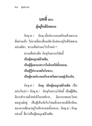 ๙๘ พุทธวจน


                      บทที่ ๓๐
                   ผูอยูใกลนิพพาน
         ภิกษุ ท. ! ภิกษุ เมื่อประกอบพรอมดวยธรรม
สี่อยางแลว ไมอาจที่จะเสื่อมเสีย มีแตจะอยูใกลนิพพาน
อยางเดียว. ธรรมสี่อยางอะไรบางเลา ?
        ธรรมสี่อยางคือ ภิกษุในธรรมวินัยนี้
        เปนผูสมบูรณดวยศีล,
        เปนผูคุมครองทวารในอินทรียทั้งหลาย,
        เปนผูรูประมาณในโภชนะ,
        เปนผูตามประกอบในชาคริยธรรมอยูเนืองนิจ.

         ภิกษุ ท. ! ภิกษุ เปนผูสมบูรณดวยศีล เปน
อยางไรเลา ? ภิกษุ ท. ! ภิกษุในธรรมวินัยนี้ เปนผูมีศีล,
                                                   
มีการสํารวมดวยปาติโมกขสังวร, มีมรรยาทและโคจร
สมบูรณอยู, เปนผูเห็นภัยในโทษทั้งหลายแมเล็กนอย,
สมาทานศึกษาอยูในสิกขาบททั้งหลาย. ภิกษุ ท. ! ภิกษุ
อยางนี้ ชื่อวาเปนผูสมบูรณดวยศีล.
 