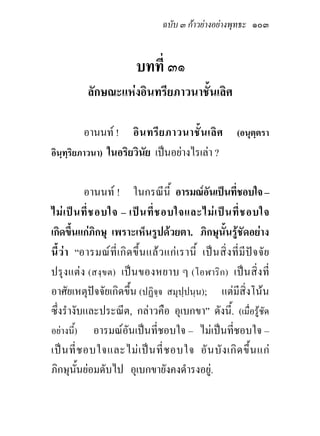 ฉบับ ๓ กาวยางอยางพุทธะ ๑๐๓


                               บทที่ ๓๑
             ลักษณะแหงอินทรียภาวนาชั้นเลิศ

          อานนท ! อิ น ทรี ย ภาวนาชั้ น เลิ ศ (อนุตฺตรา
อินฺทฺริยภาวนา) ในอริยวินัย เปนอยางไรเลา ?


            อานนท ! ในกรณีนี้ อารมณอันเปนที่ชอบใจ –
ไม เ ป น ที่ ช อบใจ – เป น ที่ ช อบใจและไม เ ป น ที่ ช อบใจ
เกิดขึ้นแกภิกษุ เพราะเห็นรูปดวยตา. ภิกษุนั้นรูชัดอยาง
นี้ ว า “อารมณ ที่ เ กิ ด ขึ้ น แล ว แก เ รานี้ เป น สิ่ ง ที่ มี ป จ จั ย
ปรุงแตง (สงฺข ต) เป นของหยาบ ๆ (โอฬาริก) เปน สิ่งที่
อาศัยเหตุปจจัยเกิดขึ้น (ปฏิจฺจ สมุปฺปนฺน); แตมีสิ่งโนน
ซึ่งรํางับและประณีต, กลาวคือ อุเบกขา” ดังนี้. (เมื่อรูชัด
อยางนี้) อารมณอันเปนที่ชอบใจ – ไมเปนที่ชอบใจ –
เป น ที่ ช อบใจและไม เ ป น ที่ ช อบใจ อั น บั ง เกิ ด ขึ้ น แก
ภิกษุนั้นยอมดับไป อุเบกขายังคงดํารงอยู.
 