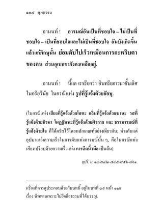 ๑๐๔ พุทธวจน

       อานนท ! อารมณอันเปนที่ชอบใจ – ไมเปนที่
ชอบใจ – เปนที่ชอบใจและไมเปนที่ชอบใจ อันบังเกิดขึ้น
แลวแกภิกษุนั้น ยอมดับไปเร็วเหมือนการกะพริบตา
ของคน สวนอุเบกขายังคงเหลืออยู.

        อานนท ! นี้แล เราเรียกวา อินทรียภาวนาชั้นเลิศ
ในอริยวินัย ในกรณีแหง รูปที่รูแจงดวยจักษุ.

(ในกรณีแหง เสียงที่รูแจงดวยโสตะ กลิ่นที่รูแจงดวยฆานะ รสที่
รูแจงดวยชิวหา โผฏฐัพพะที่รูแจงดวยผิวกาย และ ธรรมารมณที่
รูแจงดวยใจ ก็ไดตรัสไวโดยหลักเกณฑอยางเดียวกัน; ตางกันแต
อุปมาแหงความเร็วในการดับแหงอารมณนั้น ๆ, คือในกรณีแหง
เสียงเปรียบดวยความเร็วแหง การดีดนิ้วมือ เปนตน).

                                 อุปริ. ม. ๑๔/๕๔๒-๕๔๕/๘๕๖-๘๖๑.


_____________________________
(เรื่องที่ควรดูประกอบดวยกับบทนี้ อยูในบทที่ ๓๙ หนา ๑๑๙
เรื่อง นิพพานเพราะไมยึดถือธรรมที่ไดบรรลุ).
 