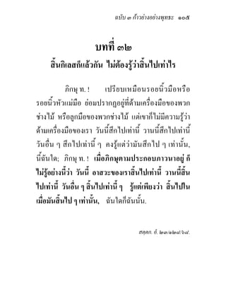ฉบับ ๓ กาวยางอยางพุทธะ ๑๐๕


                        บทที่ ๓๒
     สิ้นกิเลสก็แลวกัน ไมตองรูวาสิ้นไปเทาไร

            ภิกษุ ท. !      เปรี ย บเหมื อ นรอยนิ้ ว มื อ หรื อ
รอยนิ้วหัวแมมือ ยอมปรากฏอยูที่ดามเครื่องมือของพวก
ชางไม หรือลูกมือของพวกชางไม แตเขาก็ไมมีความรูวา
ดามเครื่องมือของเรา วันนี้สึกไปเทานี้ วานนี้สึกไปเทานี้
วันอื่น ๆ สึกไปเทานี้ ๆ คงรูแตวามันสึกไป ๆ เทานั้น,
นี้ฉันใด; ภิกษุ ท. ! เมื่อภิกษุตามประกอบภาวนาอยู ก็
ไมรูอยางนี้วา วันนี้ อาสวะของเราสิ้นไปเทานี้ วานนี้สิ้น
ไปเทานี้ วันอื่น ๆ สิ้นไปเทานี้ ๆ รูแตเพียงวา สิ้นไปใน
เมื่อมันสิ้นไป ๆ เทานั้น, ฉันใดก็ฉันนั้น.

                                         สตฺตก. อํ. ๒๓/๑๒๘/๖๘.
 