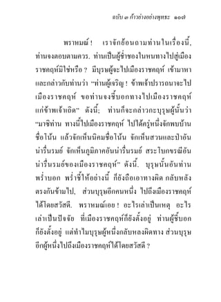 ฉบับ ๓ กาวยางอยางพุทธะ ๑๐๗


              พราหมณ ! เราจั ก ย อ นถามท า นในเรื่ อ งนี้ ,
ทานจงตอบตามควร. ทานเปนผูช่ําชองในหนทางไปสูเมือง
ราชคฤหมิใชหรือ ? มีบุรษผูจะไปเมืองราชคฤห เขามาหา
และกลาวกับทานวา “ทานผูเจริญ ! ขาพเจาปรารถนาจะไป
เมื อ งราชคฤห ขอท า นจงชี้ บ อกทางไปเมื อ งราชคฤห
แก ข า พเจ า เถิ ด ” ดั ง นี้ ; ท า นก็ จ ะกล า วกะบุ รุ ษ ผู นั้ น ว า
“มาซิทาน ทางนี้ไปเมืองราชคฤห ไปไดครูหนึ่งจักพบบาน
ชื่อโนน แลวจักเห็นนิคมชื่อโนน จักเห็นสวนและปาอัน
นารื่นรมย จักเห็นภูมิภาคอันนารื่นรมย สระโบกขรณีอัน
น า รื่ น รมย ข องเมื อ งราชคฤห ” ดั ง นี้ . บุ รุ ษ นั้ น อั น ท า น
พร่ํ า บอก พร่ํ า ชี้ ใ ห อ ย า งนี้ ก็ ยั ง ถื อ เอาทางผิ ด กลั บ หลั ง
ตรงกันขามไป, สวนบุรุษอีกคนหนึ่ง ไปถึงเมืองราชคฤห
ไดโดยสวัสดี. พราหมณเอย ! อะไรเลาเปนเหตุ อะไร
เลา เปน ปจ จัย ที่เ มื องราชคฤห ก็ ยั งตั้งอยู ท า นผูชี้ บอก
ก็ยังตั้งอยู แตทําไมบุรุษผูหนึ่งกลับหลงผิดทาง สวนบุรุษ
อีกผูหนึ่งไปถึงเมืองราชคฤหไดโดยสวัสดี ?
 