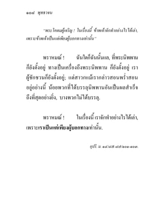 ๑๐๘ พุทธวจน

         “พระโคดมผูเจริญ ! ในเรื่องนี้ ขาพเจาจักทําอยางไรไดเลา,
เพราะขาพเจาเปนแตเพียงผูบอกทางเทานั้น”


          พราหมณ !         ฉันใดก็ฉันนั้นแล, ที่พระนิพพาน
ก็ยังตั้งอยู ทางเปนเครื่องถึงพระนิพพาน ก็ยังตั้งอยู เรา
ผูชักชวนก็ยังตั้งอยู; แตสาวกแมเรากลาวสอนพร่ําสอน
อยูอยางนี้ นอยพวกที่ไดบรรลุนิพพานอันเปนผลสําเร็จ
ถึงที่สุดอยางยิ่ง, บางพวกไมไดบรรลุ.

       พราหมณ !         ในเรื่องนี้ เราจักทําอยางไรไดเลา,
เพราะเราเปนแตเพียงผูบอกทางเทานั้น.

                                       อุปริ. ม. ๑๔/๘๕-๘๗/๑๐๑-๑๐๓.
 