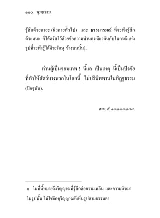 ๑๑๐ พุทธวจน

รูสึกดวยกายะ (ผิวกายทั่วไป) และ ธรรมารมณ ที่จะพึงรูสึก
ดวยมนะ ก็ไดตรัสไวดวยขอความทํานองเดียวกันกับในกรณีแหง
รูปที่จะพึงรูไดดวยจักษุ ขางบนนั้น].


          ทานผูเปนจอมเทพ ! นี้แล เปนเหตุ นีเ้ ปนปจจัย
ที่ทําใหสัตวบางพวกในโลกนี้ ไมปรินพพานในทิฏฐธรรม
                                      ิ
(ปจจุบัน).


                                        สฬา. สํ. ๑๘/๑๒๘/๑๗๘.




_____________________________
๑. ในที่นี้หมายถึงวิญญาณที่รูสึกตอความเพลิน และความมัวเมา
ในรูปนั้น ไมใชจักขุวิญญาณที่เห็นรูปตามธรรมดา
 