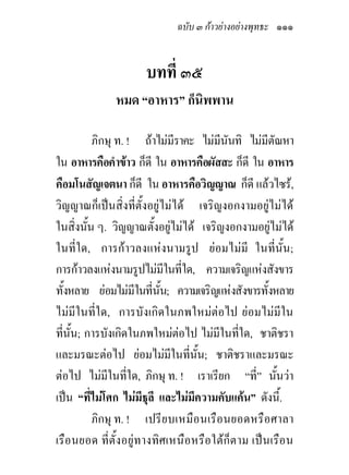 ฉบับ ๓ กาวยางอยางพุทธะ ๑๑๑


                    บทที่ ๓๕
             หมด “อาหาร” ก็นิพพาน

          ภิกษุ ท. ! ถาไมมีราคะ ไมมีนันทิ ไมมีตัณหา
ใน อาหารคือคําขาว ก็ดี ใน อาหารคือผัสสะ ก็ดี ใน อาหาร
คือมโนสัญเจตนา ก็ดี ใน อาหารคือวิญญาณ ก็ดี แลวไซร,
วิญญาณก็เปนสิ่งที่ตั้งอยูไมได เจริญงอกงามอยูไมได
ในสิ่งนั้น ๆ. วิญญาณตั้งอยูไมได เจริญงอกงามอยูไมได
                              
ในที่ใด, การกาวลงแหงนามรูป ยอมไมมี ในที่นั้น;
การกาวลงแหงนามรูปไมมีในที่ใด, ความเจริญแหงสังขาร
ทั้งหลาย ยอมไมมีในที่นน; ความเจริญแหงสังขารทั้งหลาย
                           ั้
ไมมีในที่ใด, การบังเกิดในภพใหมตอไป ยอมไมมีใน
ที่นั้น; การบังเกิดในภพใหมตอไป ไมมในที่ใด, ชาติชรา
                                       ี
และมรณะตอไป ยอมไมมในที่นั้น; ชาติชราและมรณะ
                                ี
ตอไป ไมมีในที่ใด, ภิกษุ ท. ! เราเรียก “ที่” นั้นวา
เปน “ที่ไมโศก ไมมีธุลี และไมมีความคับแคน” ดังนี้.
          ภิกษุ ท. ! เปรี ยบเหมือนเรือนยอดหรือศาลา
เรือนยอด ที่ตั้งอยูทางทิศเหนือหรือใตก็ตาม เปนเรือน
 