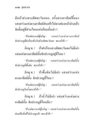 ๑๑๒ พุทธวจน

มีห นา ตา งทางทิศ ตะวัน ออก. ครั้น ดวงอาทิต ยขึ้น มา
แสงสวางแหงดวงอาทิตยสองเขาไปทางชองหนาตางแลว
จักตั้งอยูที่สวนไหนแหงเรือนนั้นเลา ?
        “ขาแตพระองคผูเจริญ !    แสงสว า งแห ง ดวงอาทิ ต ย
จักปรากฏที่ฝาเรือนขางในดานทิศตะวันตก พระเจาขา !”

       ภิกษุ ท. ! ถาฝาเรือนทางทิศตะวันตกไมมีเลา
แสงแหงดวงอาทิตยนั้นจักปรากฏอยูที่ไหน ?
        “ขาแตพระองคผูเจริญ !           แสงสว า งแห ง ดวงอาทิ ต ย นั้ น
จักปรากฏที่พื้นดิน พระเจาขา !”

       ภิกษุ ท. ! ถ า พื้ น ดิ น ไม มี เ ล า แสงสว า งแห ง
ดวงอาทิตยนั้น จักปรากฏที่ไหน ?
        “ขาแตพระองคผูเจริญ !            แสงสวางแหงดวงอาทิตยนั้น
จักปรากฏในน้ําพระเจาขา !”

        ภิกษุ ท. ! ถ า น้ํ า ไม มี เ ล า แสงสว า งแห ง ดวง
อาทิตยนั้น จักปรากฏที่ไหนอีก ?
           “ข า แต พ ระองค ผู เ จริ ญ ! แสงสว า งแห ง ดวงอาทิ ต ย นั้ น
ยอมเปนสิ่งที่ไมปรากฏแลว พระเจาขา !”
 