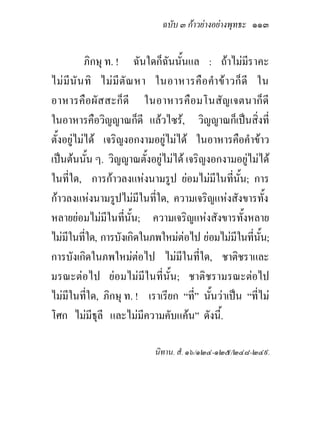 ฉบับ ๓ กาวยางอยางพุทธะ ๑๑๓


           ภิกษุ ท. ! ฉันใดก็ฉนนั้นแล : ถาไมมีราคะ
                                ั
ไม มี นั น ทิ ไม มี ตั ณ หา ในอาหารคื อ คํา ข า วก็ ดี ใน
อาหารคือ ผั ส สะก็ ดี ในอาหารคือ มโนสั ญเจตนาก็ ดี
ในอาหารคือวิญญาณก็ดี แลวไซร, วิญญาณก็เปนสิงที่         ่
ตั้งอยูไมได เจริญงอกงามอยูไมได ในอาหารคือคําขาว
เปนตนนัน ๆ. วิญญาณตั้งอยูไมได เจริญงอกงามอยูไมได
                ้
ในที่ใด, การกาวลงแหงนามรูป ยอมไมมีในที่นน; การ   ั้
กาวลงแหงนามรูปไมมีในทีใด, ความเจริญแหงสังขารทั้ง
                              ่
หลายยอมไมมในที่นั้น; ความเจริญแหงสังขารทั้งหลาย
                  ี
ไมมีในทีใด, การบังเกิดในภพใหมตอไป ยอมไมมีในที่นน;
            ่                                               ั้
การบังเกิดในภพใหมตอไป ไมมีในที่ใด, ชาติชราและ
มรณะตอไป ยอมไมมีในที่นั้น; ชาติชรามรณะตอไป
ไมมีในทีใด, ภิกษุ ท. ! เราเรียก “ที่” นั้นวาเปน “ที่ไม
              ่
โศก ไมมีธุลี และไมมีความคับแคน” ดังนี้.

                             นิทาน. สํ. ๑๖/๑๒๔-๑๒๕/๒๔๘-๒๔๙.
 