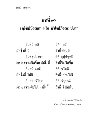 ๑๑๔ พุทธวจน


                     บทที่ ๓๖
   กฏอิทัปปจจยตา หรือ หัวใจปฏิจจสมุปบาท


          อิมสฺมึ สติ           อิทํ โหติ
เมื่อสิ่งนี้ มี                 สิ่งนี้ ยอมมี
          อิมสฺสุปฺปาทา         อิทํ อุปฺปชฺชติ
เพราะความเกิดขึ้นแหงสิ่งนี้    สิ่งนี้จึงเกิดขึ้น
          อิมสฺมึ อสติ          อิทํ นโหติ
เมื่อสิ่งนี้ ไมมี              สิ่งนี้ ยอมไมมี
          อิมสฺส นิโรธา         อิทํ นิรุชฺฌติ
เพราะความดับไปแหงสิ่งนี้       สิ่งนี้ จึงดับไป

                                         ม. ม. ๑๓/๓๕๕/๓๗๑.
                               นิทาน.สํ. ๑๖/๘๔/๑๕๔,...ฯลฯ...
 