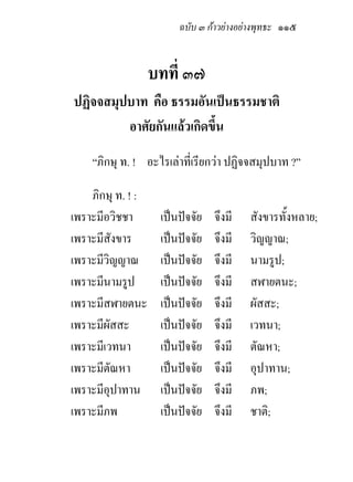 ฉบับ ๓ กาวยางอยางพุทธะ ๑๑๕


                   บทที่ ๓๗
ปฏิจจสมุปบาท คือ ธรรมอันเปนธรรมชาติ
         อาศัยกันแลวเกิดขึ้น
    “ภิกษุ ท. ! อะไรเลาที่เรียกวา ปฏิจจสมุปบาท ?”

    ภิกษุ ท. ! :
เพราะมีอวิชชา       เปนปจจัย   จึงมี   สังขารทั้งหลาย;
เพราะมีสังขาร       เปนปจจัย   จึงมี   วิญญาณ;
เพราะมีวิญญาณ       เปนปจจัย   จึงมี   นามรูป;
เพราะมีนามรูป       เปนปจจัย   จึงมี   สฬายตนะ;
เพราะมีสฬายตนะ      เปนปจจัย   จึงมี   ผัสสะ;
เพราะมีผัสสะ        เปนปจจัย   จึงมี   เวทนา;
เพราะมีเวทนา        เปนปจจัย   จึงมี   ตัณหา;
เพราะมีตณหา
         ั          เปนปจจัย   จึงมี   อุปาทาน;
เพราะมีอุปาทาน      เปนปจจัย   จึงมี   ภพ;
เพราะมีภพ           เปนปจจัย   จึงมี   ชาติ;
 