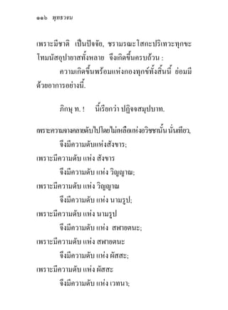 ๑๑๖ พุทธวจน

เพราะมีชาติ เปนปจจัย, ชรามรณะโสกะปริเทวะทุกขะ
โทมนัสอุปายาสทั้งหลาย จึงเกิดขึ้นครบถวน :
       ความเกิดขึ้นพรอมแหงกองทุกขทั้งสิ้นนี้ ยอมมี
ดวยอาการอยางนี้.

        ภิกษุ ท. ! นี้เรียกวา ปฏิจจสมุปบาท.

เพราะความจางคลายดับไปโดยไมเหลือแหงอวิชชานัน นันเทียว,
                                            ้ ่
        จึงมีความดับแหงสังขาร;
เพราะมีความดับ แหง สังขาร
        จึงมีความดับ แหง วิญญาณ;
เพราะมีความดับ แหง วิญญาณ
        จึงมีความดับ แหง นามรูป;
เพราะมีความดับ แหง นามรูป
        จึงมีความดับ แหง สฬายตนะ;
เพราะมีความดับ แหง สฬายตนะ
        จึงมีความดับ แหง ผัสสะ;
เพราะมีความดับ แหง ผัสสะ
        จึงมีความดับ แหง เวทนา;
 
