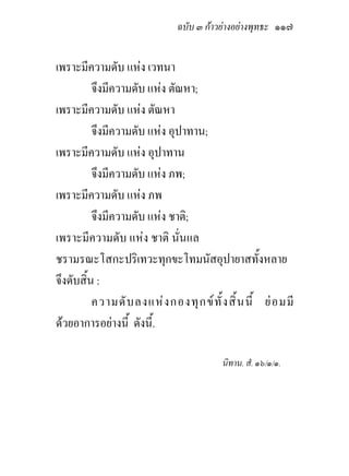 ฉบับ ๓ กาวยางอยางพุทธะ ๑๑๗


เพราะมีความดับ แหง เวทนา
          จึงมีความดับ แหง ตัณหา;
เพราะมีความดับ แหง ตัณหา
          จึงมีความดับ แหง อุปาทาน;
เพราะมีความดับ แหง อุปาทาน
          จึงมีความดับ แหง ภพ;
เพราะมีความดับ แหง ภพ
          จึงมีความดับ แหง ชาติ;
เพราะมีความดับ แหง ชาติ นั่นแล
ชรามรณะโสกะปริเทวะทุกขะโทมนัสอุปายาสทั้งหลาย
จึงดับสิ้น :
          ความดั บ ลงแห ง กองทุ ก ข ทั้ ง สิ้ น นี้ ย อ มมี
ดวยอาการอยางนี้ ดังนี้.

                                           นิทาน. สํ. ๑๖/๑/๑.
 