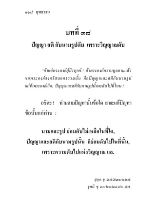 ๑๑๘ พุทธวจน


                       บทที่ ๓๘
   ปญญา สติ กับนามรูปดับ เพราะวิญญาณดับ


          “ขาแตพระองคผูนิรทุกข ! ขาพระองคกราบทูลถามแลว
ขอพระองค จ งตรั ส บอกธรรมนั้ น คื อ ป ญ ญาและสติ กั บ นามรู ป
แกขาพระองคเถิด; ปญญาและสติกับนามรูปนั้นจะดับไปที่ไหน ?


        อชิตะ ! ทานถามปญหานั้นขอใด เราจะแกปญหา
ขอนั้นแกทาน :

     นามและรูป ยอมดับไมเหลือในที่ใด,
ปญญาและสติกับนามรูปนั้น ก็ยอมดับไปในที่นั้น,
     เพราะความดับไปแหงวิญญาณ แล.


                                         สุตฺต. ขุ. ๒๕/๕๓๐/๔๒๕.
                                     จูฬนิ. ขุ. ๓๐/๒๐-๒๑/๘๐, ๗๕.
 