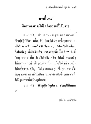 ฉบับ ๓ กาวยางอยางพุทธะ ๑๑๙


                            บทที่ ๓๙
        นิพพานเพราะไมยึดถือธรรมที่ไดบรรลุ
            อานนท ! สว นภิก ษุบ างรูป ในธรรมวิน ัย นี้
เปนผูปฏิบัติอยางนั้นแลว ยอมไดเฉพาะซึ่งอุเบกขา วา
“ถ า ไม ค วรมี และไม พึ ง มี แ ก เ รา, ก็ ต อ งไม มี แ ก เ รา;
สิ่ ง ใดมี อ ยู สิ่ ง ใดมี แ ล ว , เราจะละสิ่ ง นั้ น เสี ย ” ดั ง นี้ .
ภิกษุ (บางรูป) นั้น ยอมไมเพลิดเพลิน ไมพร่ําสรรเสริญ
ไม เ มาหมกอยู ซึ่ ง อุ เ บกขานั้ น , เมื่ อ ไม เ พลิ ด เพลิ น
ไม พ ร่ํ า สรรเสริ ญ ไม เ มาหมกอยู ซึ่ ง อุ เ บกขานั้ น ,
วิญญาณของเธอก็ไมเปนธรรมชาติอาศัยซึ่งอุเบกขานั้น
ไมมีอุเบกขานั้นเปนอุปาทาน.
            อานนท ! ภิกษุผูไมมีอุปาทาน ยอมปรินิพพาน
แล.

                                                    อุปริ. ม. ๑๔/๗๙/๙๑.
 