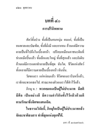 ๑๒๐ พุทธวจน


                             บทที่ ๔๐
                           การปรินิพพาน

        สัตวทั้งปวง ทั้งที่เปนคนหนุม คนแก, ทั้งที่เปน
คนพาลและบัณฑิต, ทั้งที่มั่งมี และยากจน ลวนแตมีความ
ตายเปนทีไปถึงในเบื้องหนา. เปรียบเหมือนภาชนะดินที่
          ่
ชางหมอปนแลว ทั้งเล็กและใหญ ทั้งที่สกแลว และยังดิบ
                                         ุ
ลวนแตมการแตกทําลายเปนที่สุด ฉันใด; ชีวิตแหงสัตว
        ี
ทั้งหลายก็มีความตายเปนเบื้องหนา ฉันนัน.  ้
        วัยของเรา แกหงอมแลว ชีวิตของเราริบหรี่แลว,
เราจักละพวกเธอไป. สรณะของตัวเองเราไดทําไวแลว.
        ภิกษุ ท. ! พวกเธอจงเปนผูไมประมาท มีสติ
มี ศี ล เป น อย า งดี มี ค วามดํ า ริ อั น ตั้ ง ไว แ ล ว ด ว ยดี
ตามรักษาซึ่งจิตของตนเถิด.
         ในธรรมวินัยนี้, ภิกษุใดเปนผูไมประมาทแลว
จักละชาติสงสาร ทําที่สุดแหงทุกขได.
                                                มหา. ที. ๑๐/๑๓๙/๑๐๖.
 