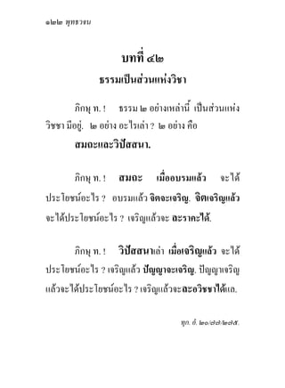 ๑๒๒ พุทธวจน


                    บทที่ ๔๒
              ธรรมเปนสวนแหงวิชา
         ภิกษุ ท. ! ธรรม ๒ อยางเหลานี้ เปนสวนแหง
วิชชา มีอยู. ๒ อยาง อะไรเลา ? ๒ อยาง คือ
       สมถะและวิปสสนา.

       ภิกษุ ท. ! สมถะ        เมื่ออบรมแลว     จะได
ประโยชนอะไร ? อบรมแลว จิตจะเจริญ. จิตเจริญแลว
จะไดประโยชนอะไร ? เจริญแลวจะ ละราคะได.

      ภิกษุ ท. ! วิปสสนาเลา เมื่อเจริญแลว จะได
ประโยชนอะไร ? เจริญแลว ปญญาจะเจริญ. ปญญาเจริญ
แลวจะไดประโยชนอะไร ? เจริญแลวจะละอวิชชาไดแล.

                                    ทุก. อํ. ๒๐/๗๗/๒๗๕.
 