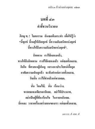 ฉบับ ๓ กาวยางอยางพุทธะ ๑๒๓


                    บทที่ ๔๓
                  คําชี้ชวนวิงวอน
 ภิกษุ ท. ! โยคกรรม อันเธอพึงกระทํา เพื่อใหรูวา
 “นี้ทุกข นี้เหตุใหเกิดทุกข นี้ความดับสนิทแหงทุกข
          นี้ทางใหถึงความดับสนิทแหงทุกข”.
             นิพพาน เราไดแสดงแลว,
ทางใหถึงนิพพาน เราก็ไดแสดงแลว แกเธอทั้งหลาย.
  กิจใด ที่ศาสดาผูเอ็นดู แสวงหาประโยชนเกื้อกูล
  อาศัยความเอ็นดูแลว จะพึงทําแกสาวกทั้งหลาย,
          กิจนั้น เราไดทําแลวแกพวกเธอ.
           นั่น โคนไม; นั่น เรือนวาง.
     พวกเธอจงเพียรเผากิเลส, อยาไดประมาท,
      อยาเปนผูที่ตองรอนใจ ในภายหลังเลย.
นี่แหละ วาจาเครื่องพร่ําสอนของเรา แกเธอทั้งหลาย.

                                         มหาวาร. สํ -สฬา. สํ.
 
