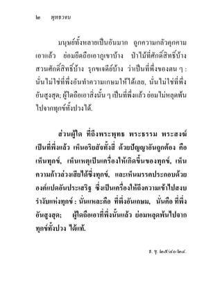 ๒     พุทธวจน


         มนุษยทั้งหลายเปนอันมาก ถูกความกลัวคุกคาม
เอาแลว ยอมยึดถือเอาภูเขาบาง ปาไมที่ศักดิ์สิทธิ์บาง
สวนศักดิ์สิทธิ์บาง รุกขเจดียบาง วาเปนที่พึ่งของตน ๆ :
นั่นไมใชที่พึ่งอันทําความเกษมใหไดเลย, นั่นไมใชที่พ่ึง
อันสูงสุด; ผูใดถือเอาสิ่งนั้น ๆ เปนที่พึ่งแลว ยอมไมหลุดพน
ไปจากทุกขทั้งปวงได.

           ส ว นผู ใ ด ที่ ถึ ง พระพุ ท ธ พระธรรม พระสงฆ
เปนที่พึ่งแลว เห็นอริยสัจทั้งสี่ ดวยปญญาอันถูกตอง คือ
เห็น ทุก ข, เห็ นเหตุ เป นเครื่ องให เกิ ดขึ้ นของทุก ข, เห็ น
ความกาวลวงเสียไดซึ่งทุกข, และเห็นมรรคประกอบดวย
องคแปดอันประเสริฐ ซึ่งเปนเครื่องใหถึงความเขาไปสงบ
รํางับแหงทุกข : นั่นแหละคือ ที่พึ่งอันเกษม, นั่นคือ ที่พึ่ง
อันสูงสุด; ผูใดถือเอาที่พึ่งนั้นแลว ยอมหลุดพนไปจาก
ทุกขทั้งปวง ไดแท.

                                                 ธ. ขุ. ๒๕/๔๐/๒๔.
 