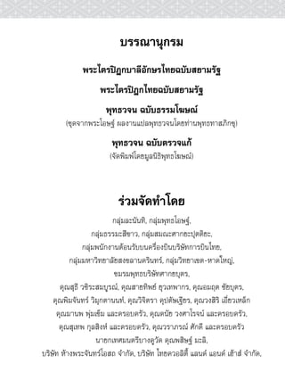 บรรณานุกรม
              พระไตรปิฎกบาลีอักษรไทยฉบับสยามรัฐ
                    พระไตรปิฎกไทยฉบับสยามรัฐ
                      พุทธวจน ฉบับธรรมโฆษณ์
        (ชุดจากพระโอษฐ์ ผลงานแปลพุทธวจนโดยท่านพุทธทาสภิกขุ)
                        พุทธวจน ฉบับตรวจแก้
                       (จัดพิมพ์โดยมูลนิธิพุทธโฆษณ์)



                          ร่วมจัดทำโดย
                          กลุ่มละนันทิ, กลุ่มพุทธโอษฐ์,
                   กลุ่มธรรมะสีขาว, กลุ่มสมณะศากยะปุตติยะ,
               กลุ่มพนักงานต้อนรับบนครื่องบินบริษัทการบินไทย,
          กลุ่มมหาวิทยาลัยสงขลานครินทร์, กลุ่มวิทยาเขต-หาดใหญ่,
                           ชมรมพุทธบริษัทศากยบุตร,
      คุณสุธี วชิระสมบูรณ์, คุณสายทิพย์ ยุวเทพากร, คุณอมฤต ชัยบุตร,
    คุณพิมจันทร์ วิมุกตานนท์, คุณวิจิตรา คุปตัษเฐียร, คุณวงสิริ เอี่ยวเหล็ก
     คุณมานพ พุ่มเข็ม และครอบครัว, คุณดนัย วงศาโรจน์ และครอบครัว,
      คุณสุเทพ กุลสิงห์ และครอบครัว, คุณวราภรณ์ ศักดี และครอบครัว
                    นายกเทศมนตรีบางคูวัด คุณพสิษฐ์ มะลิ,
บริษัท ห้างพระจันทร์โอสถ จำกัด, บริษัท ไทยควอลิตี้ แลนด์ แอนด์ เฮ้าส์ จำกัด,
 