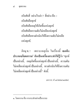 ๔     พุทธวจน


         อริยสัจสี่ อยางไรเลา ? สี่อยาง คือ :-
         อริยสัจคือทุกข
         อริยสัจคือเหตุใหเกิดขึ้นแหงทุกข
         อริยสัจคือความดับไมเหลือแหงทุกข
         อริยสัจคือทางดําเนินใหถึงความดับไมเหลือ
         แหงทุกข.

        ภิกษุ ท. ! เพราะเหตุ นั้ น ในเรื่ อ งนี้ เธอพึ ง
ประกอบโยคกรรม๑ อั นเปนเครื่องกระทําใหรูวา “ทุก ข
เปนอยางนี้, เหตุเกิดขึ้นแหงทุกข เปนอยางนี้, ความดับ
ไมเหลือแหงทุกข เปนอยางนี้, ทางดําเนินใหถึงความดับ
ไมเหลือแหงทุกข เปนอยางนี้” ดังนี้.

                                   มหาวาร. สํ. ๑๙/๕๗๘/๑๗๕๗.



_____________________________
๑. โยคกรรม คือ การกระทําอยางเปนระบบ
 
