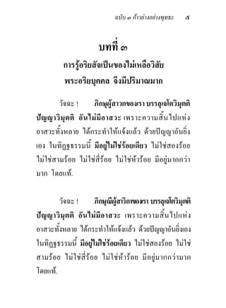 ฉบับ ๓ กาวยางอยางพุทธะ    ๕


                         บทที่ ๓
           การรูอริยสัจเปนของไมเหลือวิสัย
           พระอริยบุคคล จึงมีปริมาณมาก
        วัจฉะ !          ภิกษุผูสาวกของเรา บรรลุเจโตวิมุตติ
ป ญ ญาวิ มุ ต ติ อั น ไม มี อ าสวะ เพราะความสิ้ น ไปแห ง
อาสวะทั้งหลาย ไดกระทําใหแจงแลว ดวยปญญาอันยิ่ง
เอง ในทิฏฐธรรมนี้ มีอยูไมใชรอยเดียว ไมใชสองรอย
ไมใชสามรอย ไมใชสี่รอย ไมใชหารอย มีอยูมากกวา
มาก โดยแท.

        วัจฉะ !          ภิกษุณีผูสาวิกาของเรา บรรลุเจโตวิมุตติ
ป ญ ญาวิ มุ ต ติ อั น ไม มี อ าสวะ เพราะความสิ้ น ไปแห ง
อาสวะทั้งหลาย ไดกระทําใหแจงแลว ดวยปญญาอันยิงเอง       ่
ในทิฏฐธรรมนี้ มีอยูไมใชรอยเดียว ไมใชสองรอย ไมใช
สามรอย ไม ใ ชสี่รอย ไม ใ ช ห าร อย มี อยู ม ากกวา มาก
โดยแท.
 