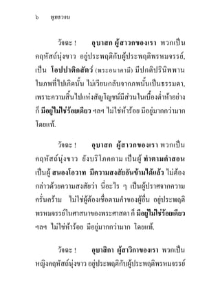 ๖    พุทธวจน


          วัจฉะ !       อุ บ าสก ผู ส าวกของเรา พวกเป น
คฤหัสถนุงขาว อยูประพฤติกับผูประพฤติพรหมจรรย,
เปน โอปปาติก สัต ว (พระอนาคามี) มีป กติป ริน ิพ พาน
ในภพที่ไปเกิดนั้น ไมเวียนกลับจากภพนั้นเปนธรรมดา,
เพราะความสิ้นไปแหงสัญโญชนมีสวนในเบื้องต่ําหาอยาง
ก็ มีอยูไมใชรอยเดียว ฯลฯ ไมใชหารอย มีอยูมากกวามาก
โดยแท.

         วัจฉะ !      อุ บ าสก ผู ส าวกของเรา พวกเป น
คฤหัส ถนุง ขาว ยัง บริโ ภคกาม เปน ผู ทํา ตามคํา สอน
เปนผู สนองโอวาท มีความสงสัยอันขามไดแลว ไมตอง
กลาวดวยความสงสัยวา นี่อะไร ๆ เปนผูปราศจากความ
ครั่นคราม ไมใชผูตองเชื่อตามคําของผูอื่น อยูประพฤติ
พรหมจรรยในศาสนาของพระศาสดา ก็ มีอยูไมใชรอยเดียว
ฯลฯ ไมใชหารอย มีอยูมากกวามาก โดยแท.

      วัจฉะ !       อุบาสิกา ผูสาวิกาของเรา พวกเปน
หญิงคฤหัสถนุงขาว อยูประพฤติกับผูประพฤติพรหมจรรย
 